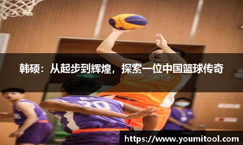 韩硕：从起步到辉煌，探索一位中国篮球传奇